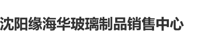 大鸡巴艹视频无码流畅沈阳缘海华玻璃制品销售中心